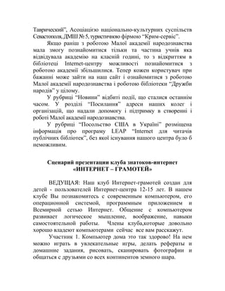 Таврический”, Асоціацією національно-культурних суспільств
Севастополя,ДМШ№5,туристичною фірмою “Крим-сервіс”.
Якщо раніш з роботою Малої академії народознавства
мала змогу познайомитися тільки та частина учнів яка
відвідувала академію на класній годині, то з відкриттям в
бібліотеці Internet-центру можливості познайомитися з
роботою академії збільшилися. Тепер кожен користувач при
бажанні може зайти на наш сайт і ознайомитися з роботою
Малої академії народознавства і роботою бібліотеки “Дружби
народів” у цілому.
У рубриці “Новини” відбиті події, що сталися останнім
часом. У розділі “Посилання” адреси наших колег і
організацій, що надали допомогу і підтримку в створенні і
роботі Малої академії народознавства.
У рубриці “Посольство США в Україні” розміщена
інформація про програму LEAP “Internet для читачів
публічних бібліотек”, без якої існування нашого центра було б
неможливим.
Сценарий презентации клуба знатоков-интернет
«ИНТЕРНЕТ – ГРАМОТЕЙ»
ВЕДУЩАЯ: Наш клуб Интернет-грамотей создан для
детей - пользователей Интернет-центра 12-15 лет. В нашем
клубе Вы познакомитесь с современным компьютером, его
операционной системой, программным приложением и
Всемирной сетью Интернет. Общение с компьютером
развивает логическое мышление, воображение, навыки
самостоятельной работы. Члены клуба,которые довольно
хорошо владеют компьютерами сейчас все вам расскажут.
Участник 1. Компьютер дома это так здорово! На нем
можно играть в увлекательные игры, делать рефераты и
домашние задания, рисовать, сканировать фотографии и
общаться с друзьями со всех континентов земного шара.
 
