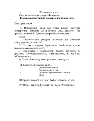 - Web-камери міста.
Огляд екологічних ресурсів Інтернету.
Віртуальна навчальна екскурсія по музеях світу
План проведення.
І. Віртуальний урок для учнів школи мистецтв
“Портретний живопис XVIII-початку XІX століття”. На
прикладі експозицій Державного російського музею.
План:
1. “Використання ресурсів Інтернету для вивчення
майстерності художників”.
2. “Історія створення Державного Російського музею,
етапи формування колекцій”.
3. Знайомство з підрозділами музею: Творчість К.
Брюлова, В.Боровиковського, А.Венеціанова, В.Тропініна,
О.Кипренського.
4. Самостійна прогулянка учнів по залах музею.
ІІ. Екскурсія по музеях світу.
- Державний Ермітаж
- Метрополітен-музей
- Державна Третьяковська галерея
- Лувр
Ш.Практична робота учнів з Web-сторінками музеїв.
ІУ. Огляд ресурсів Інтернету за темою “Мистецтво”
 