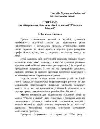 З досвіду Херсонської обласної
бібліотеки для дітей
ПРОГРАМА
для обдарованих сільських дітей та молоді “Уїк-енд в
Internet”
І. Загальна частина
Процес становлення молоді в Україні, зумовлює
необхідність постійної уваги до підвищення рівня
інформованості з актуальних проблем суспільного життя
нашої держави та інших країн, створення умов розкриття
професійного, культурного, творчого потенціалу молоді та
дітей.
Дуже важливо, щоб випускники шкільних закладів області
визначили місце своєї діяльності в системі сучасних ринкових
відносин, щоб найбільш повно використовувалися б їх творчий та
професійний потенціали. У той же час професійну діяльність,
особисті інтереси та ціннісні орієнтації необхідно пов'язувати з
загальнолюдськими і державними нормами.
Недолік знань та практичних навичок у тій чи іншій
галузі соціально-економічної інфраструктури регіону не дає
можливості реалізовувати лідерські здібності більшості
молоді та дітям, які проживають у сільській місцевості, а це
стримує процес самовизначення, реалізації особистості.
Метою програми для обдарованих сільських дітей та
молоді “Уїк-енд в Internet” (далі – Програма) є створення умов для
повноцінного розвитку особистості, задоволення потреб і
запитів молоді та дітей, активне залучення їх до реалізації
державної молодіжної політики, виконання державних
молодіжних програм.
Програма розрахована на період до 2004 року і
 