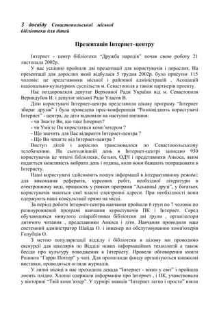 З досвіду Севастопольської міської
бібліотеки для дітей
Презентація Інтернет–центру
Інтернет - центр бібліотеки “Дружба народів” почав свою роботу 21
листопада 2002р.
У нас успішно пройшли дві презентації для користувачів і дорослих. На
презентації для дорослих який відбулася 5 грудня 2002р. було присутнє 115
чоловік: це представники міської і районної адміністрацій , Асоціацій
національно-культурних суспільств м. Севастополя а також партнерів проекту.
Нас поздоровляли депутат Верховної Ради України від м. Севастополя
Вернидубов И. і депутат міської Ради Уласов В.
Діти користувачі Інтернет-центра представили цікаву програму “Інтернет
збирає друзів” і була проведена прес-конференція “Розповідають користувачі
Інтернет” - центра, де діти відповіли на наступні питання:
- чи Знаєте Ви, що таке Інтернет?
- чи Умієте Ви користатися комп’ютером ?
- Що значить для Вас відкриття Інтернет-центра ?
- Що Ви чекаєте від Інтернет-центра ?
Виступ дітей і дорослих транслювалося по Севастопольському
телебаченню. На сьогоднішній день в Інтернет-центрі записано 950
користувачів це читачі бібліотеки, батьки, ОДЧ і представники Анкоса, яким
надається можливість вибрати день і година, коли вони бажають попрацювати в
Інтернету.
Наші користувачі здійснюють пошук інформації в інтерактивному режимі:
для виконання рефератів, курсових робіт, необхідної літератури в
електронному виді, працюють у рамках програми “АськиньІ друзі”, у багатьох
користувачів маються свої власні електронні адреси. При необхідності вони
одержують наші консультації прямо на місці.
За період роботи Інтернет-центра навчання пройшли 6 груп по 7 чоловік по
разноуровневой програмі навчання користувачів ПК і Інтернет. Серед
обучающихся минулого співробітники бібліотеки дві групи , організатори
дитячого читання , представники Анкоса і діти. Навчання проводили наш
системний адміністратор Шайда О. і інженер по обслуговуванню комп'ютерів
Голубців О.
З метою популяризації відділу і бібліотеки в цілому ми проводимо
екскурсії для школярів по Відділі нових інформаційних технологій а також
бесіди про культуру поводження в Інтернету. Провели обговорення книги
Ролинга “Гарри Поттер” у чаті. Для пропаганди фонду організуються книжкові
виставки, проводяться огляди журналів.
У липні місяці в нас проходила декада “Інтернет - вікно у світ” і пройшла
досить плідно. Хлопці одержали інформацію про Інтернет , і ПК, учавствовали
у вікторині “Твій комп’ютер”. У турнірі знавців “Інтернет легко і просто” взяли
 