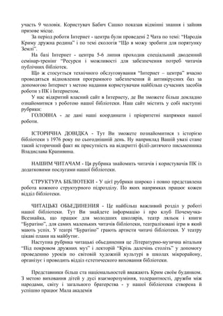 участь 9 чоловік. Користувач Бабич Сашко показав відмінні знання і зайняв
призове місце.
За період роботи Інтернет - центра були проведені 2 Чата по темі: “Народів
Криму дружна родина” і по темі екологія “Що я можу зробити для порятунку
Землі”.
На базі Інтернет - центра 5-6 липня проходив спеціальний дводенний
семінар-тренінг “Ресурси і можливості для забезпечення потреб читачів
публічних бібліотек.
Що ж стосується технічного обслуговування “Інтернет – центра” вчасно
проводяться відновлення програмного забезпечення й антивірусних баз за
допомогою Інтернет з метою надання користувачам найбільш сучасних засобів
роботи з ПК і Інтернетом.
У нас відкритий власний сайт в Інтернету, де Ви зможете більш докладно
ознайомитися з роботою нашої бібліотеки. Наш сайт містить у собі наступні
рубрики:
ГОЛОВНА - де дані наші координати і пріоритетні напрямки нашої
роботи.
ІСТОРИЧНА ДОВІДКА - Тут Ви зможете познайомитися з історією
бібліотеки з 1976 року по сьогоднішній день. Ну наприклад Вашій увазі стане
такий історичний факт як присутність на відкритті філії-дитячого письменника
Владислава Крапивина.
НАШИМ ЧИТАЧАМ - Ця рубрика знайомить читачів і користувачів ПК із
додатковими послугами нашої бібліотеки.
СТРУКТУРА БІБЛІОТЕКИ - У цієї рубрики широко і повно представлена
робота кожного структурного підрозділу. По яких напрямках працює кожен
відділ бібліотеки.
ЧИТАЦЬКІ ОБЬЕДИНЕНИЯ - Це найбільш важливий розділ у роботі
нашої бібліотеки. Тут Ви знайдете інформацію і про клуб Почемучка-
Всезнайка, що працює для молодших школярів, театр ляльок і книги
“Буратіно”, для самих маленьких читачів бібліотеки, театралізовані ігри в який
мають успіх. У театрі “Буратіно” грають артисти читачі бібліотеки. У театру
цікаві плани на майбутнє.
Наступна рубрика читацькі обьединения це Літературно-музична вітальня
“Під покровом дружних муз” і лекторій “Крізь далечінь століть” у допомогу
проведенню уроків по світовій художній культурі в школах мікрорайону,
організує і проводить відділ єстетического виховання бібліотеки.
Представники більш ста національностей вважають Крим своїм будинком.
З метою виховання дітей у дусі взаєморозуміння, толерантності, дружби між
народами, світу і загального братерства - у нашої бібліотеки створена й
успішно працює Мала академія
 