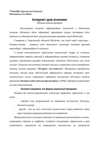 З досвіду Херсонської обласної
бібліотеки для дітей
Інтернет для вчителя
Обласна цільова програма
Застосування сучасних інформаційних технологій у бібліотеках
дозволяє збільшити обсяг інформації, прискорити пошук, розширити його
діапазон, не обмежуючи його документальними масивами однієї бібліотеки.
Створення у Херсонській обласній бібліотеці для дітей нової структури -
Інтернет-центру - відкрило нові можливості реалізації основних функцій
книгозбірні - інформаційної та освітньої.
З метою систематичного прилучення педагогічних кадрів до сучасних
інформаційних сервісів, навігації у інформаційних масивах Інтернету, створення
цільових електронних ресурсів Херсонською обласною бібліотекою для дітей
спільно з Науково-методичним центром міського управління освіти розроблено
обласну цільову програму "Інтернет для вчителя". Програмою передбачено
комплекс заходів щодо забезпечення інформацією окремих впливових груп
педагогічного загалу (переважно керівників методичних об'єднань) шляхом
організації Інтернет-днів вчителя-предметника в ХОБД. Програма розрахована
на один навчальний рік.
Основні напрямки та форми реалізації програми
Інтернет-дні вчителя-предметника планується проводити паралельно в два
етапи:
- перший етап розрахований на керівників методичних об'єднань
обласного центру;
- другий - має на меті охоплення педагогічних кадрів районної ланки
через навчання керівників районних методкабінетів.
Формування груп учасників навчання та вирішення організаційних питань,
дотримання термінів за графіком, телефонні нагадування, оформлення, в разі
необхідності, документів на відрядження покладається на спеціалістів
 