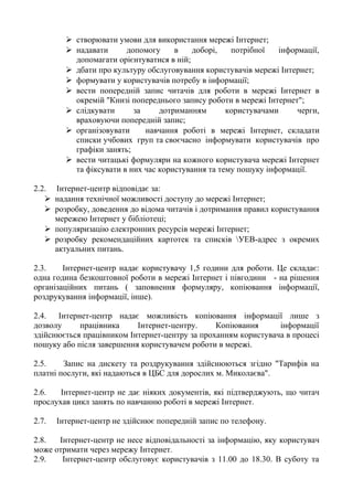  створювати умови для використання мережі Інтернет;
 надавати допомогу в доборі, потрібної інформації,
допомагати орієнтуватися в ній;
 дбати про культуру обслуговування користувачів мережі Інтернет;
 формувати у користувачів потребу в інформації;
 вести попередній запис читачів для роботи в мережі Інтернет в
окремій "Книзі попереднього запису роботи в мережі Інтернет";
 слідкувати за дотриманням користувачами черги,
враховуючи попередній запис;
 організовувати навчання роботі в мережі Інтернет, складати
списки учбових груп та своєчасно інформувати користувачів про
графіки занять;
 вести читацькі формуляри на кожного користувача мережі Інтернет
та фіксувати в них час користування та тему пошуку інформації.
2.2. Інтернет-центр відповідає за:
 надання технічної можливості доступу до мережі Інтернет;
 розробку, доведення до відома читачів і дотримання правил користування
мережею Інтернет у бібліотеці;
 популяризацію електронних ресурсів мережі Інтернет;
 розробку рекомендаційних картотек та списків УЕВ-адрес з окремих
актуальних питань.
2.3. Інтернет-центр надає користувачу 1,5 години для роботи. Це складає:
одна година безкоштовної роботи в мережі Інтернет і півгодини - на рішення
організаційних питань ( заповнення формуляру, копіювання інформації,
роздрукування інформації, інше).
2.4. Інтернет-центр надає можливість копіювання інформації лише з
дозволу працівника Інтернет-центру. Копіювання інформації
здійснюється працівником Інтернет-центру за проханням користувача в процесі
пошуку або після завершення користувачем роботи в мережі.
2.5. Запис на дискету та роздрукування здійснюються згідно "Тарифів на
платні послуги, які надаються в ЦБС для дорослих м. Миколаєва".
2.6. Інтернет-центр не дає ніяких документів, які підтверджують, що читач
прослухав цикл занять по навчанню роботі в мережі Інтернет.
2.7. Інтернет-центр не здійснює попередній запис по телефону.
2.8. Інтернет-центр не несе відповідальності за інформацію, яку користувач
може отримати через мережу Інтернет.
2.9. Інтернет-центр обслуговує користувачів з 11.00 до 18.30. В суботу та
 