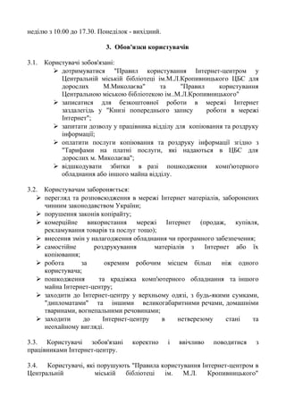 неділю з 10.00 до 17.30. Понеділок - вихідний.
3. Обов'язки користувачів
3.1. Користувачі зобов'язані:
 дотримуватися "Правил користування Інтернет-центром у
Центральній міській бібліотеці ім.М.Л.Кропивницького ЦБС для
дорослих М.Миколаєва" та "Правил користування
Центральною міською бібліотекою ім..М.Л.Кропивницького"
 записатися для безкоштовної роботи в мережі Інтернет
заздалегідь у "Книзі попереднього запису роботи в мережі
Інтернет";
 запитати дозволу у працівника відділу для копіювання та роздруку
інформації;
 оплатити послуги копіювання та роздруку інформації згідно з
"Тарифами на платні послуги, які надаються в ЦБС для
дорослих м. Миколаєва";
 відшкодувати збитки в разі пошкодження комп'ютерного
обладнання або іншого майна відділу.
3.2. Користувачам забороняється:
 перегляд та розповсюдження в мережі Інтернет матеріалів, заборонених
чинним законодавством України;
 порушення законів копірайту;
 комерційне використання мережі Інтернет (продаж, купівля,
рекламування товарів та послуг тощо);
 внесення змін у налагодження обладнання чи програмного забезпечення;
 самостійне роздрукування матеріалів з Інтернет або їх
копіювання;
 робота за окремим робочим місцем більш ніж одного
користувача;
 пошкодження та крадіжка комп'ютерного обладнання та іншого
майна Інтернет-центру;
 заходити до Інтернет-центру у верхньому одязі, з будь-якими сумками,
"дипломатами" та іншими великогабаритними речами, домашніми
тваринами, вогнепальними речовинами;
 заходити до Інтернет-центру в нетверезому стані та
неохайному вигляді.
3.3. Користувачі зобов'язані коректно і ввічливо поводитися з
працівниками Інтернет-центру.
3.4. Користувачі, які порушують "Правила користування Інтернет-центром в
Центральній міській бібліотеці ім. М.Л. Кропивницького"
 