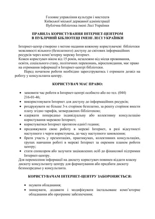 Головне управління культури і мистецтв
Київської міської державної адміністрації
Публічна бібліотека імені Лесі Українки
ПРАВИЛА КОРИСТУВАННЯ ІНТЕРНЕТ-ЦЕНТРОМ
В ПУБЛІЧНІЙ БІБЛІОТЕЦІ ІМЕНІ ЛЕСІ УКРАЇНКИ
Інтернет-центр створено з метою надання кожному користувачеві бібліотеки
можливості вільного (безплатного) доступу до світових інформаційних
ресурсів через комп’ютерну мережу Інтернет.
Кожен користувач віком від 15 років, незалежно від місця проживання,
освіти, соціального стану, політичних переконань, віросповідання, має право
на отримання інформації в Інтернет-центрі бібліотеки.
Перед початком роботи необхідно зареєструватись і отримати дозвіл на
роботу у консультанта центру.
КОРИСТУВАЧ МАЄ ПРАВО:
• замовити час роботи в Інтернет-центрі особисто або по тел. (044)
216-01-46;
• використовувати Інтернет для доступу до інформаційних ресурсів;
• роздрукувати не більше 3-х сторінок безплатно, за решту сторінок внести
плату згідно тарифів, затверджених бібліотекою;
• одержати попередньо індивідуальну або колективну консультацію
користування мережею Інтернет;
• користуватися Інтернет протягом однієї години;
• продовжувати свою роботу в мережі Інтернет, в разі відсутності
наступного з черги користувача, до часу наступного замовлення;
• брати участь у презентаціях, практикумах, колективних консультаціях,
групах навчання роботі в мережі Інтернет за окремим планом роботи
центру;
• стати спонсором або залучати зацікавлених осіб до фінансової підтримки
Інтернет-центру.
Для перенесення інформації на дискету користувач повинен віддати власну
дискету консультанту центру для форматування або придбати дискету
безпосередньо у консультанта.
КОРИСТУВАЧАМ ІНТЕРНЕТ-ЦЕНТРУ ЗАБОРОНЯЄТЬСЯ:
• псувати обладнання;
• знищувати, додавати і модифікувати інстальоване комп’ютерне
обладнання або програмне забезпечення;
 