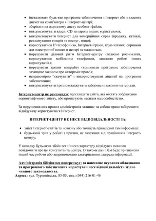 • інсталювати будь-яке програмне забезпечення з Інтернет або з власних
дискет на комп’ютери в Інтернет-центрі;
• зберігати на жорсткому диску особисті файли;
• використовувати власні CD та пароль інших користувачів;
• використовувати Інтернет для комерційних справ (продажу, купівлі,
рекламування товарів та послуг, тощо);
• користуватися ІР-телефонією, Інтернет-іграми, груп-чатами; скриньки
для електронної пошти в центрі не надаються;
• порушувати діловий ритм Інтернет-центру (голосно розмовляти,
користуватися мобільним телефоном, заважати роботі інших
користувачів);
• порушувати закони копірайту (копіювати програмне забезпечення
захищене законом про авторське право);
• неправомірно “скачувати” і використовувати ліцензії на програмне
забезпечення;
• використовувати і розповсюджувати заборонені законом матеріали.
Інтернет-центр не рекомендує переглядати сайти, які містять зображення
порнографічного змісту, або пропагують насилля над особистістю.
За порушення цих правил адміністрація залишає за собою право заборонити
відвідувачу користуватися Інтернет.
ІНТЕРНЕТ-ЦЕНТР НЕ НЕСЕ ВІДПОВІДАЛЬНОСТІ ЗА:
• зміст Інтернет-сайтів та новизну або точність приведеної там інформації.
• будь-який зрив у роботі з причин, не залежних від працівників Інтернет-
центру;
У випадку будь-яких збоїн технічного характеру відвідувач повинен
повідомити про це консультанта центру. В такому разі Вам буде призначено
інший час роботи або запропоновано альтернативні джерела інформації.
Адміністрація бібліотеки попереджує: за навмисне псування обладнання
та програмного забезпечення користувач несе відповідальність згідно
чинного законодавства.
Адреса: вул. Тургенівська, 83-85, тел.: (044) 216-01-46
 
