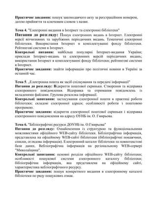 Практичне завдання: пошук законодавчого акту за реєстраційним номером,
датою прийняття та ключовим словом з назви.
Тема 4. "Електронні видання в Інтернет та електронні бібліотеки"
Питання до розгляду: Пошук електронних видань в Інтернет. Електронні
версії вітчизняних та зарубіжних періодичних видань. Тематичні електронні
бібліотеки. Використання Інтернет в комплектуванні фонду бібліотеки.
Рейтингові системи в Інтернет.
Контрольні питання: найбільш популярні Інтернет-видання України;
приклади Інтернет-видань та електронних версій періодичних видань;
використання Інтернет в комплектуванні фонду бібліотеки; рейтингові системи
в Інтернет.
Практичне завдання: знайти інформацію про політичні новини в Україні за
останній час.
Тема 5. „Електронна пошта як засіб спілкування та передачі інформації"
Питання до розгляду: Відкриття поштової скриньки. Створення та відправка
електронного повідомлення. Відправка та отримання повідомлень із
вкладеними файлами. Групова розсилка інформації.
Контрольні запитання: застосування електронної пошти в практиці роботи
бібліотеки; складові електронної адреси; особливості роботи з поштовою
програмою.
Практичне завдання: відкриття електронної поштової скриньки і відправка
електронного повідомлення на адресу ОУНБ ім. О. Гмирьова.
Тема 6. "Бібліографічні ресурси ДОУНБ ім. О.Гмирьова"
Питання до розгляду: Ознайомлення із структурою та функціональними
можливостями офіційного WEB-сайту бібліотеки. Бібліографічна інформація,
представлена на офіційному WEB-сайті бібліотеки (бібліографічні покажчики,
списки, оглядова інформація). Електронний каталог бібліотеки та повнотекстові
бази даних. Вебліографічна інформація на регіональному WEB-сервері
"Миколаїщина".
Контрольні запитання: основні розділи офіційного WEB-сайту бібліотеки;
особливості пошукової системи електронного каталогу бібліотеки;
бібліографічна інформація, яка представлена на офіційному сайті,
характеристика вебліографічного ресурсу.
Практичне завдання: пошук конкретного видання в електронному каталозі
бібліотеки по ряду пошукових ознак.
 