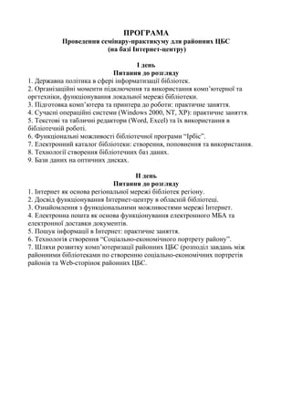 ПРОГРАМА
Проведення семінару-практикуму для районних ЦБС
(на базі Інтернет-центру)
І день
Питання до розгляду
1. Державна політика в сфері інформатизації бібліотек.
2. Організаційні моменти підключення та використання комп’ютерної та
оргтехніки, функціонування локальної мережі бібліотеки.
3. Підготовка комп’ютера та принтера до роботи: практичне заняття.
4. Сучасні операційні системи (Windows 2000, NT, XP): практичне заняття.
5. Текстові та табличні редактори (Word, Excel) та їх використання в
бібліотечній роботі.
6. Функціональні можливості бібліотечної програми “Ірбіс”.
7. Електронний каталог бібліотеки: створення, поповнення та використання.
8. Технології створення бібліотечних баз даних.
9. Бази даних на оптичних дисках.
ІІ день
Питання до розгляду
1. Інтернет як основа регіональної мережі бібліотек регіону.
2. Досвід функціонування Інтернет-центру в обласній бібліотеці.
3. Ознайомлення з функціональними можливостями мережі Інтернет.
4. Електронна пошта як основа функціонування електронного МБА та
електронної доставки документів.
5. Пошук інформації в Інтернет: практичне заняття.
6. Технологія створення “Соціально-економічного портрету району”.
7. Шляхи розвитку комп’ютеризації районних ЦБС (розподіл завдань між
районними бібліотеками по створенню соціально-економічних портретів
районів та Web-сторінок районних ЦБС.
 