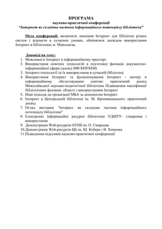 ПРОГРАМА
науково-практичної конференції
“Інтернет як складова частина інформаційного потенціалу бібліотеки”
Мета конференції: визначити значення Інтернет для бібліотек різних
систем і відомств в сучасних умовах, обмінятися досвідом використання
Інтернет в бібліотеках м. Миколаєва.
Доповіді на тему:
1. Можливості Інтернет в інформаційному просторі.
2. Використання новітніх технологій в підготовці фахівців документно-
інформаційної сфери (досвід МФ КНУКІМ)
3. Інтернет-технології та їх використання в сучасній бібліотеці
4. Використання Інтернет та функціонування Інтернет - центру в
інформаційному обслуговуванні освітян: практичний досвід
Миколаївської науково-педагогічної бібліотеки Підвищення кваліфікації
бібліотечних фахівців області з використанням Інтернет
5. Нові підходи до організації МБА за допомогою Інтернет
6. Інтернет в Центральній бібліотеці ім. М. Кропивницького: практичний
досвід
7. Огляд виставки “Інтернет як складова частина інформаційного
потенціалу бібліотеки"
8. Електронні інформаційні ресурси бібліотеки УДМТУ: створення і
використання
9. Демонстрація Web-ресурсів ОУНБ ім. О. Гмирьова
10.Демонстрація Web-ресурсів ЦБ ім. Ш. Кобера і В. Хоменка
11.Підведення підсумків науково-практичної конференції
 