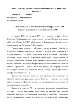 Розділ „Реклама діяльності центрів публічного доступу до Інтернет у
бібліотеках ”
Матеріали Центру
безперервної інформаційно-
бібліотечної освіти
Зміст та підходи до висвітлення інформації про проект LEAP
„Інтернет для читачів публічних бібліотек” у ЗМІ
З вересня 2002 по вересень 2004 року тридцять чотири публічні
бібліотеки України реалізували основну частину проекту “Інтернет для читачів
публічних бібліотек (LEAP)”, ініційованого та фінансованого Відділом преси,
освіти та культури Посольства США в Україні.
Головна мета проекту – забезпечити доступ громадян України до
всесвітньої інформаційної мережі Інтернет, створити рівні можливості у
пошуку інформації для різних соціальних верств населення. Користувачі
бібліотеки одразу оцінили можливості скористатись консультаціями та
порадами працівників бібліотек, мати можливість безкоштовно працювати у
мережі, навчатися. Сьогодні усі Інтернет-центри публічних бібліотек мають та
надають користувачам робочі місця для доступу до Інтернету, сучасне
комп’ютерне обладнання, швидкісні канали зв’язку, зручні приміщення,
кваліфікований персонал [ 1 ].
Намагаючись детально висвітлити ідеї проекту, його можливості та
переваги, особливості реалізації, кожна з бібліотек – учасниць розгоронула
велику рекламну та PR діяльність, маючи на меті використати усі переваги, які
дає кожен з видів реклами [ 2 ].
Виходячи з того, що PR - це створення системного інформаційного
простору з метою формування сприятливих та прагматичних моделей
соціальної поведінки, що тлумачаться індивідами як самостійні і раціональні
акти [3], керівники проектів LEAP у бібліотеках закладали у зміст власної PR-
 