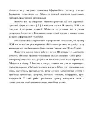 діяльності мету створення системного інформаційного простору з метою
формування сприятливих для бібліотеки моделей поведінки користувачів,
партнерів, представників органів влади.
Водночас PR - це створення і підтримка репутації суб’єктів державної і
приватної сфери діяльності [ 3 ], і виходячи з цього PR проекту LEAP - це
створення і підтримка репутації бібліотеки як установи, що в умовах
недостнього бюджетного фінансування надає якісні послуги з використанням
сучасних інформаційних технологій.
Розглядаючи PR як стратегічний корпоративний менеджмент, PR проекту
LEAP мав на меті створити корпорацію бібліотечних установ, що реалізується у
межах проекту, ініційованого та фінансованого Посольством США в Україні.
Виконуючи основні типові роботи з метою PR проекту [ 4 ], директори
бібліотек, керівники проектів у бібліотеках спільно визначали “місію фірми” –
декларовану соціальну ціль; розробляли взаємопогоджені іміджі керівництва,
бібліотеки в цілому, її Інтернет - послуг; готували виступи на переговорах,
семінарах, нарадах, в ЗМІ; оформлювали контакти бібліотеки з представниками
влади, партнерами, громадськістю. Дуже активно здійснювалася робота з
організації презентацій, зустрічей, виставок, семінарів, конференцій, прес-
конференцій. У своїй роботі реалізатори проекту стикнулися також з
прогнозуванням криз і плануванням протиаварійних заходів.
 