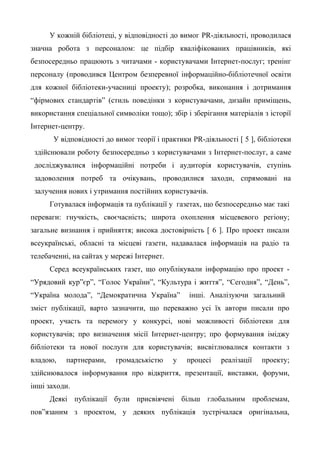 У кожній бібліотеці, у відповідності до вимог PR-діяльності, проводилася
значна робота з персоналом: це підбір кваліфікованих працівників, які
безпосередньо працюють з читачами - користувачами Інтернет-послуг; тренінг
персоналу (проводився Центром безперевної інформаційно-бібліотечної освіти
для кожної бібліотеки-учасниці проекту); розробка, виконання і дотримання
“фірмових стандартів” (стиль поведінки з користувачами, дизайн приміщень,
використання спеціальної символіки тощо); збір і зберігання матеріалів з історії
Інтернет-центру.
У відповідності до вимог теорії і практики PR-діяльності [ 5 ], бібліотеки
здійснювали роботу безпосередньо з користувачами з Інтернет-послуг, а саме
досліджувалися інформаційні потреби і аудиторія користувачів, ступінь
задоволення потреб та очікувань, проводилися заходи, спрямовані на
залучення нових і утримання постійних користувачів.
Готувалася інформація та публікації у газетах, що безпосередньо має такі
переваги: гнучкість, своєчасність; широта охоплення місцевевого регіону;
загальне визнання і прийняття; висока достовірність [ 6 ]. Про проект писали
всеукраїнські, обласні та місцеві газети, надавалася інформація на радіо та
телебаченні, на сайтах у мережі Інтернет.
Серед всеукраїнських газет, що опублікували інформацію про проект -
“Урядовий кур”єр”, “Голос України”, “Культура і життя”, “Сегодня”, “День”,
“Україна молода”, “Демократична Україна” інші. Аналізуючи загальний
зміст публікації, варто зазначити, що переважно усі їх автори писали про
проект, участь та перемогу у конкурсі, нові можливості бібліотеки для
користувачів; про визначення місії Інтернет-центру; про формування іміджу
бібліотеки та нової послуги для користувачів; висвітлювалися контакти з
владою, партнерами, громадськістю у процесі реалізації проекту;
здійснювалося інформування про відкриття, презентації, виставки, форуми,
інші заходи.
Деякі публікації були присвіячені більш глобальним проблемам,
пов”язаним з проектом, у деяких публікація зустрічалася оригінальна,
 