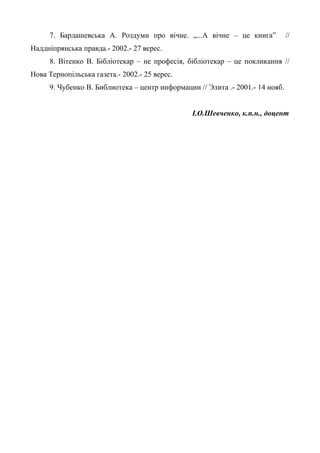 7. Бардашевська А. Роздуми про вічне. „...А вічне – це книга” //
Наддніпрянська правда.- 2002.- 27 верес.
8. Вітенко В. Бібліотекар – не професія, бібліотекар – це покликання //
Нова Тернопільська газета.- 2002.- 25 верес.
9. Чубенко В. Библиотека – центр информации // Элита .- 2001.- 14 нояб.
І.О.Шевченко, к.п.н., доцент
 