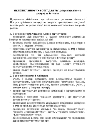 ПЕРЕЛІК ТИПОВИХ РОБІТ ДЛЯ PR Центрів публічного
доступу до Інтернет
Працівникам бібліотеки, що займаються рекламою діяльності
Центрів публічного доступу до Інтернет, пропонується наступний
перелік робіт як рекомендації щодо активізації можливих напрямів
роботи.
1. З керівництвом, управлінськими структурами:
- визначення місії бібліотеки у наданні публічного доступу до
Інтернет як декларованої соціальної цілі;
- розробка взаємо погоджених іміджів керівництва, бібліотеки в
цілому, її Інтернет - послуг;
- підготовка виступів керівництва на переговорах, в ЗМІ з метою
відображення ідей проекту у будь-яких виступах;
- передбачення під час оформлення будь-яких контактів
керівництва можливостей використання Інтернет-центру;
- організація презентацій, зустрічей, виставок, семінарів,
конференцій, прес-конференцій на базі Центру публічного
доступу до Інтернет у бібліотеці;
- оцінка іміджу Інтернет - центру, логотипу як нематеріальних
активів.
2. З співробітниками Бібліотеки:
- участь у підборі персоналу, який безпосередньо працює з
користувачами, здійснює консультування, чергування, будь-яку
іншу роботу (телефонні розмови, ведення документації, участь у
заходах тощо) у Інтернет - центрі;
- тренінг персоналу для ефективної комунікації з користувачами та
партнерами;
- розробка і виконання “фірмових стандартів”, що стосуються
роботи Інтернет - центру ;
- виключення безконтрольного спілкування працівників бібліотеки
з ЗМІ на теми, що стосуються роботи бібліотеки;
- проведення внутрішніх конкурсів “на кращу рекламну ідею”,
“кращого менеджера Інтернет - центру”, “Кращого консультанта”,
“Консультант року” тощо;
- роз’яснювальна робота при нових призначеннях чи звільненнях
серед персоналу Інтернет-центру;
 