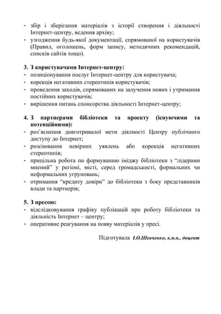 - збір і зберігання матеріалів з історії створення і діяльності
Інтернет-центру, ведення архіву;
- узгодження будь-якої документації, спрямованої на користувачів
(Правил, оголошень, форм запису, методичних рекомендацій,
списків сайтів тощо).
3. З користувачами Інтернет-центру:
- позиціонування послуг Інтернет-центру для користувача;
- корекція негативних стереотипів користувачів;
- проведення заходів, спрямованих на залучення нових і утримання
постійних користувачів;
- вирішення питань спонсорства діяльності Інтернет-центру;
4. З партнерами бібліотеки та проекту (існуючими та
потенційними):
- роз’яснення довготривалої мети діялності Центру публічного
доступу до Інтернет;
- розсіювання невірних уявлень або корекція негативних
стереотипів;
- прицільна робота по формуванню іміджу бібліотеки з “лідерами
мнений” у регіоні, місті, серед громадськості, формальних чи
неформальних угруповань;
- отримання “кредиту довіри” до бібліотеки з боку представників
влади та партнерів;
5. З пресою:
- відслідковування графіку публікацій про роботу бібліотеки та
діяльність Інтернет – центру;
- оперативне реагування на появу матеріалів у пресі.
Підготувала І.О.Шевченко, к.п.н., доцент
 