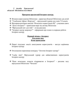 З досвіду Херсонської
обласної бібліотеки для дітей
Програма презентації Інтернет-центру
 Вітання користувачам бібліотеки - директор обласної бібліотеки для дітей
 “Улюбленці Афіни і Фортуни” - віртуальний турнір для учнів 7-9 класів
 Вікторина-розіграш квитків “Почесного користувача ІЦ” - учасники свята
 “Діти в Інтернет” - привітання-жарт від активу бібліотеки
 “Віртуальний світ для тебе” - огляд-реклама
 “Інтернет-центр запрошує!” - інформація про плани та порядок роботи
Інтернет-центру
Перший місяць з Інтернет
Рекламне шоу
План проведення
 Перші підсумки: аналіз анкетування користувачів – виступ керівника
Інтернет-центру
 Оголошення переможця конкурсу “Логотип Інтернет центру”
 “Lucky men”. Віртуальний турнір для найактивніших користувачів
Інтернет-центру
 “Книг нечитаних планети відкриваємо в Інтернеті” - реклама залу
віртуальної бібліотеки “Читалка”
 