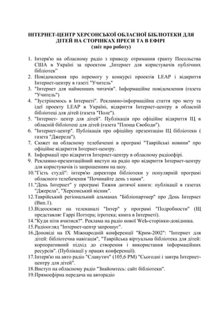 ІНТЕРНЕТ-ЦЕНТР ХЕРСОНСЬКОЇ ОБЛАСНОЇ БІБЛІОТЕКИ ДЛЯ
ДІТЕЙ НА СТОРІНКАХ ПРЕСИ ТА В ЕФІРІ
(звіт про роботу)
1. Інтерв'ю на обласному радіо з приводу отримання гранту Посольства
США в Україні за проектом „Інтернет для користувачів публічних
бібліотек”
2. Повідомлення про перемогу у конкурсі проектів LЕАР і відкриття
Інтернет-центру в газеті "Учитель"
3. "Інтернет для найменших читачів". Інформаційне повідомлення (газета
"Учитель")
4. "Зустрінемось в Інтернеті". Рекламно-інформаційна стаття про мету та
ідеї проекту LЕАР в Україні, відкриття Інтернет-центру в обласній
бібліотеці для дітей (газета "Поле").
5. "Інтернет- центр для дітей". Публікація про офіційне відкриття ІЦ в
обласній бібліотеці для дітей (газета "Площа Свободи").
6. "Інтернет-центр". Публікація про офіційну презентацію ІЦ бібліотеки (
газета "Джерела").
7. Сюжет на обласному телебаченні в програмі "Таврійські новини" про
офіційне відкриття Інтернет-центру.
8. Інформації про відкриття Інтернет-центру в обласному радіоефірі.
9. Рекламно-презентаційний виступ на радіо про відкриття Інтернет-центру
для користувачів із запрошенням на шоу.
10."Гість студії": інтерв'ю директора бібліотеки у популярній програмі
обласного телебачення "Починайте день з нами".
11."День Інтернет" у програмі Тижня дитячої книги: публікації в газетах
"Джерела", "Херсонський вісник".
12.Таврійський регіональний альманах "Бібліопартнер" про День Інтернет
(Вип.1).
13.Відеосюжет на телеканалі "Інтер" у програмі "Подробности" (Щ
представляє Гаррі Поттера; ігротека; книга в Інтернеті).
14."Куди піти вчитися?". Реклама на радіо нової WеЬ-сторінки-довідника.
15.Радіоогляд "Інтернет-центр запрошує".
16.Доповіді на IX Міжнародній конференції "Крим-2002": "Інтернет для
дітей: бібліотечна навігація", "Таврійська віртуальна бібліотека для дітей:
корпоративний підхід до створення і використання інформаційних
ресурсів". (Публікації у працях конференції).
17.Інтерв'ю на авто радіо "Славутич" (105,6 РМ) "Сьогодні і завтра Інтернет-
центру для дітей".
18.Виступ на обласному радіо "Знайомтесь: сайт бібліотеки".
19.Прямоефірна передача на авторадіо
 