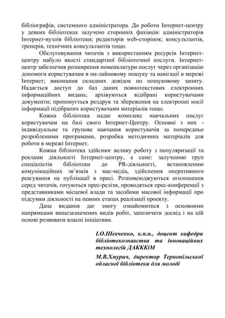бібліографів, системного адміністратора. До роботи Інтернет-центру
у деяких бібліотеках залучено сторонніх фахівців: адміністраторів
Інтернет-вузлів бібліотеки; редакторів web-сторінок; консультантів,
тренерів, технічних консультантів тощо.
Обслуговування читачів з використанням ресурсів Інтернет-
центру набуло якості стандартної бібліотечної послуги. Інтернет-
центр забезпечив розширення номенклатури послуг через організацію
допомоги користувачам в он-лайновому пошуку та навігації в мережі
Інтернет; виконання складних довідок по пошуковому запиту.
Надається доступ до баз даних повнотекстових електронних
інформаційних видань; архівуються відібрані користувачами
документи; пропонується роздрук та збереження на електронні носії
інформації підібраних користувачами матеріалів тощо.
Кожна бібліотека надає комплекс навчальних послуг
користувачам на базі свого Інтернет-Центру. Основні з них -
індивідуальне та групове навчання користувачів за попередньо
розробленими програмами, розробка методичних матеріалів для
роботи в мережі Інтернет.
Кожна бібліотека здійснює велику роботу з популяризації та
реклами діяльності Інтернет-центру, а саме: залученню груп
спеціалістів бібліотеки до PR-діяльності, встановленню
комунікаційних зв’язків з мас-медіа, здійснення оперативного
реагування на публікації в пресі. Розповсюджуються оголошення
серед читачів, готуються прес-релізи, проводяться прес-конференції з
представниками місцевої влади та засобами масової інформації про
підсумки діяльності на певних етапах реалізації проекту.
Дане видання дає змогу ознайомитися з основними
напрямками вищезазначених видів робіт, запозичати досвід і на цій
основі розвивати власні ініціативи.
І.О.Шевченко, к.п.н., доцент кафедри
бібліотекознавства та інноваційних
технологій ДАКККіМ
М.В.Хмурич, директор Тернопільської
обласної бібліотеки для молоді
 