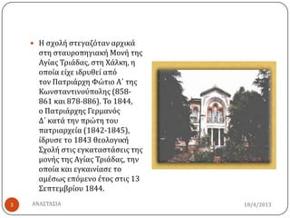  Η ςχολό ςτεγαζόταν αρχικϊ
ςτη ςταυροπηγιακό Μονό τησ
Αγύασ Τριϊδασ, ςτη Χϊλκη, η
οπούα εύχε ιδρυθεύ από
τον Πατριϊρχη Φώτιο Α΄ τησ
Κωνςταντινούπολησ (858-
861 και 878-886). Το 1844,
ο Πατριϊρχησ Γερμανόσ
Δ΄ κατϊ την πρώτη του
πατριαρχεύα (1842-1845),
ύδρυςε το 1843 θεολογικό
Σχολό ςτισ εγκαταςτϊςεισ τησ
μονόσ τησ Αγύασ Τριϊδασ, την
οπούα και εγκαινύαςε το
αμϋςωσ επόμενο ϋτοσ ςτισ 13
Σεπτεμβρύου 1844.
18/4/20133 ΑΝΑΣΤΑΣΙΑ
 