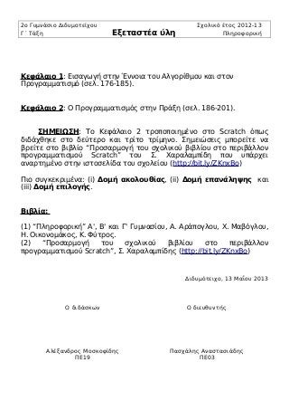 2ο Γυμνάσιο Διδυμοτείχου Σχολικό έτος 2012-13
Γ΄ Τάξη Εξεταστέα ύλη Πληροφορική
Κεφάλαιο 1: Εισαγωγή στην Έννοια του Αλγορίθμου και στον
Προγραμματισμό (σελ. 176-185).
Κεφάλαιο 2: Ο Προγραμματισμός στην Πράξη (σελ. 186-201).
ΣΗΜΕΙΩΣΗ: Το Κεφάλαιο 2 τροποποιημένο στο Scratch όπως
διδάχθηκε στο δεύτερο και τρίτο τρίμηνο. Σημειώσεις μπορείτε να
βρείτε στο βιβλίο “Προσαρμογή του σχολικού βιβλίου στο περιβάλλον
προγραμματισμού Scratch” του Σ. Χαραλαμπίδη που υπάρχει
αναρτημένο στην ιστοσελίδα του σχολείου (http://bit.ly/ZKnxBo)
Πιο συγκεκριμένα: (i) Δομή ακολουθίας, (ii) Δομή επανάληψης και
(iii) Δομή επιλογής.
Βιβλία:
(1) “Πληροφορική” Α', Β' και Γ' Γυμνασίου, Α. Αράπογλου, Χ. Μαβόγλου,
Η. Οικονομάκος, Κ. Φύτρος.
(2) “Προσαρμογή του σχολικού βιβλίου στο περιβάλλον
προγραμματισμού Scratch”, Σ. Χαραλαμπίδης (http://bit.ly/ZKnxBo)
Διδυμότειχο, 13 Μαΐου 2013
Ο διδάσκων Ο διευθυντής
Αλέξανδρος Μοσκοφίδης
ΠΕ19
Πασχάλης Αναστασιάδης
ΠΕ03
 