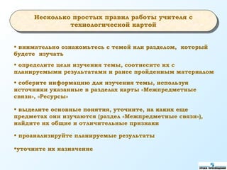 • внимательно ознакомьтесь с темой или разделом, который
будете изучать
• выделите основные понятия, уточните, на каких еще
предметах они изучаются (раздел «Межпредметные связи»),
найдите их общие и отличительные признаки
• проанализируйте планируемые результаты
•уточните их назначение
Несколько простых правил работы учителя с
технологической картой
• определите цели изучения темы, соотнесите их с
планируемыми результатами и ранее пройденным материалом
• соберите информацию для изучения темы, используя
источники указанные в разделах карты «Межпредметные
связи», «Ресурсы»
 