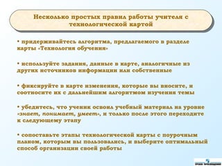 • придерживайтесь алгоритма, предлагаемого в разделе
карты «Технология обучения»
• используйте задания, данные в карте, аналогичные из
других источников информации или собственные
• фиксируйте в карте изменения, которые вы вносите, и
соотносите их с дальнейшим алгоритмом изучения темы
• убедитесь, что ученик освоил учебный материал на уровне
«знает, понимает, умеет», и только после этого переходите
к следующему этапу
• сопоставьте этапы технологической карты с поурочным
планом, которым вы пользовались, и выберите оптимальный
способ организации своей работы
Несколько простых правил работы учителя с
технологической картой
 