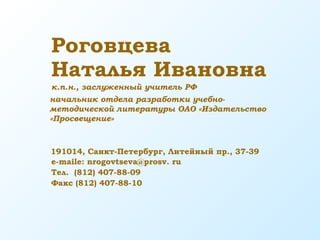 Роговцева
Наталья Ивановна
191014, Санкт-Петербург, Литейный пр., 37-39
e-maile: nrogovtseva@prosv. ru
Тел. (812) 407-88-09
Факс (812) 407-88-10
к.п.н., заслуженный учитель РФ
начальник отдела разработки учебно-
методической литературы ОАО «Издательство
«Просвещение»
 