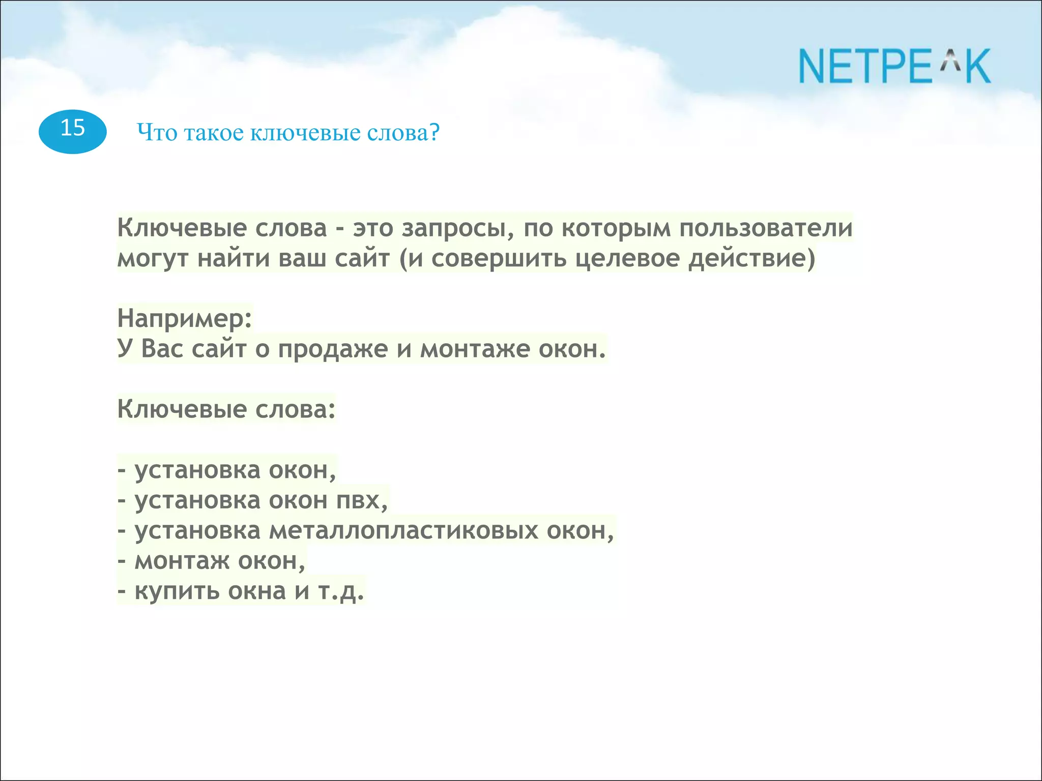 15 Что такое ключевые слова?
Ключевые слова - это запросы, по которым пользователи
могут найти ваш сайт (и совершить целевое действие)
Например:
У Вас сайт о продаже и монтаже окон.
Ключевые слова:
- установка окон,
- установка окон пвх,
- установка металлопластиковых окон,
- монтаж окон,
- купить окна и т.д.
 