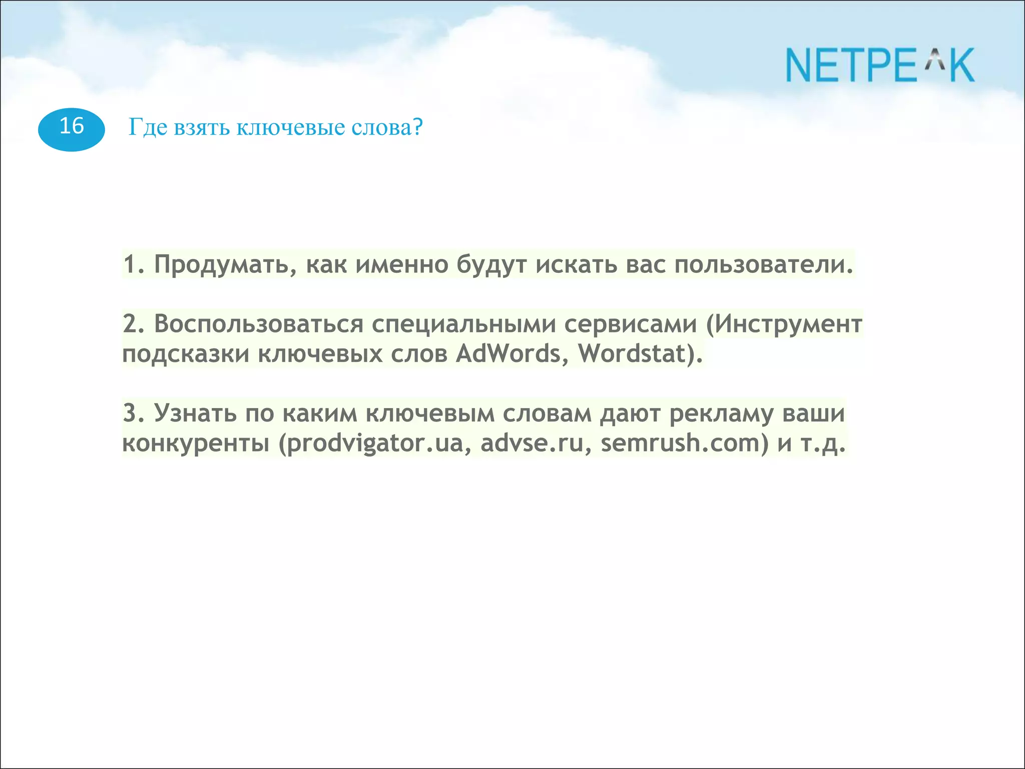 16 Где взять ключевые слова?
1. Продумать, как именно будут искать вас пользователи.
2. Воспользоваться специальными сервисами (Инструмент
подсказки ключевых слов AdWords, Wordstat).
3. Узнать по каким ключевым словам дают рекламу ваши
конкуренты (prodvigator.ua, advse.ru, semrush.com) и т.д.
 