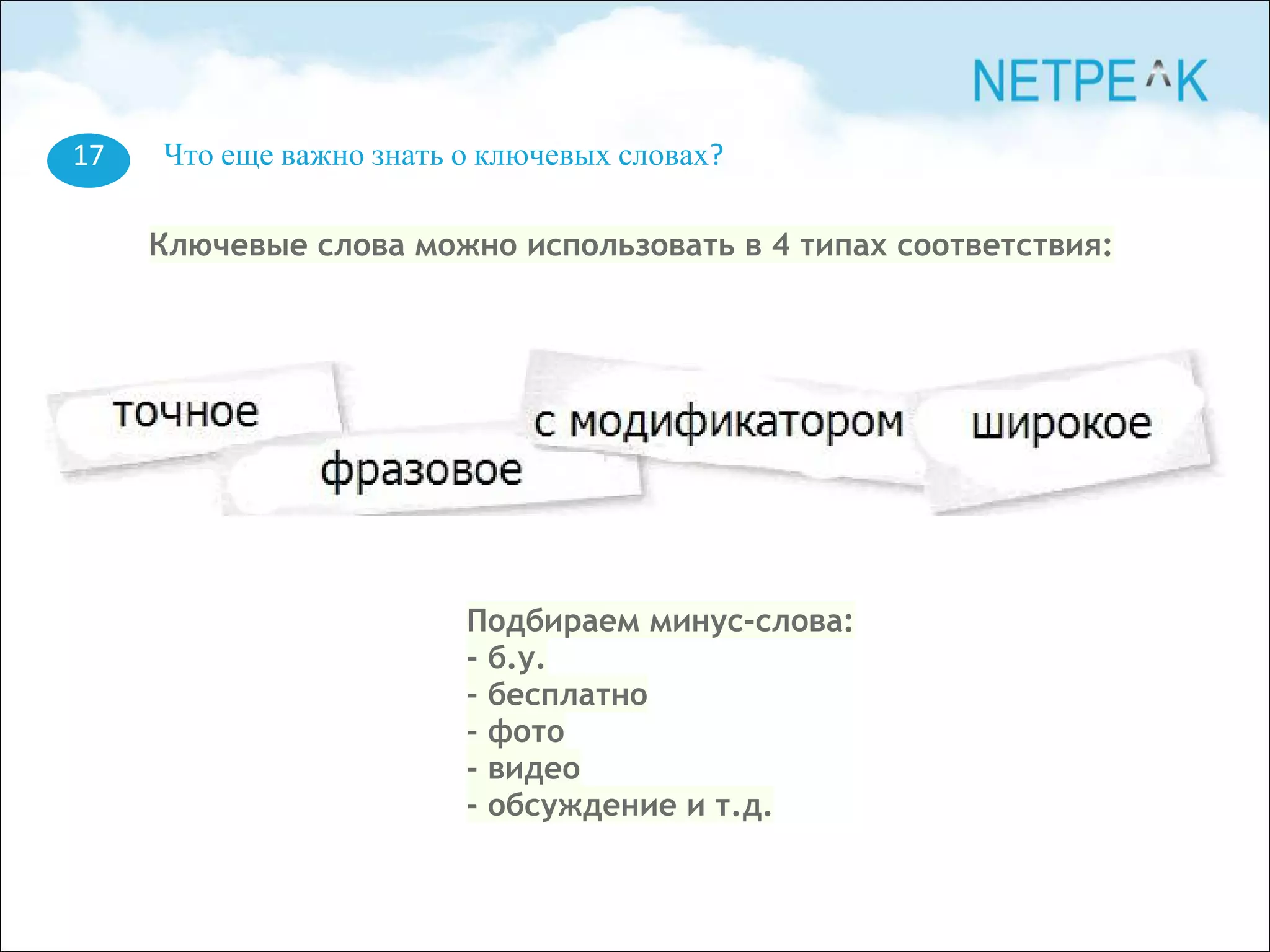 17 Что еще важно знать о ключевых словах?
Ключевые слова можно использовать в 4 типах соответствия:
Подбираем минус-слова:
- б.у.
- бесплатно
- фото
- видео
- обсуждение и т.д.
 