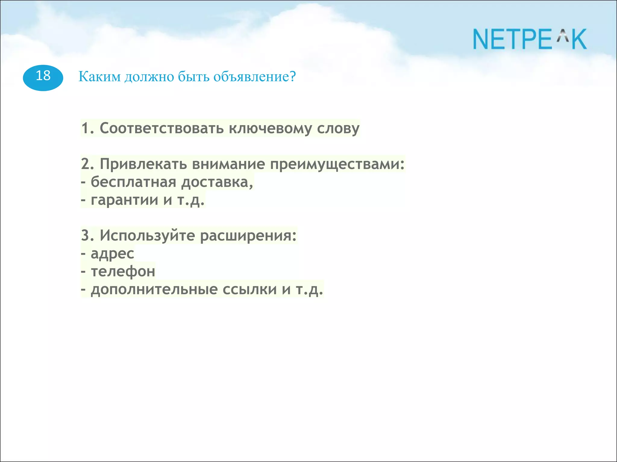 18 Каким должно быть объявление?
1. Соответствовать ключевому слову
2. Привлекать внимание преимуществами:
- бесплатная доставка,
- гарантии и т.д.
3. Используйте расширения:
- адрес
- телефон
- дополнительные ссылки и т.д.
 