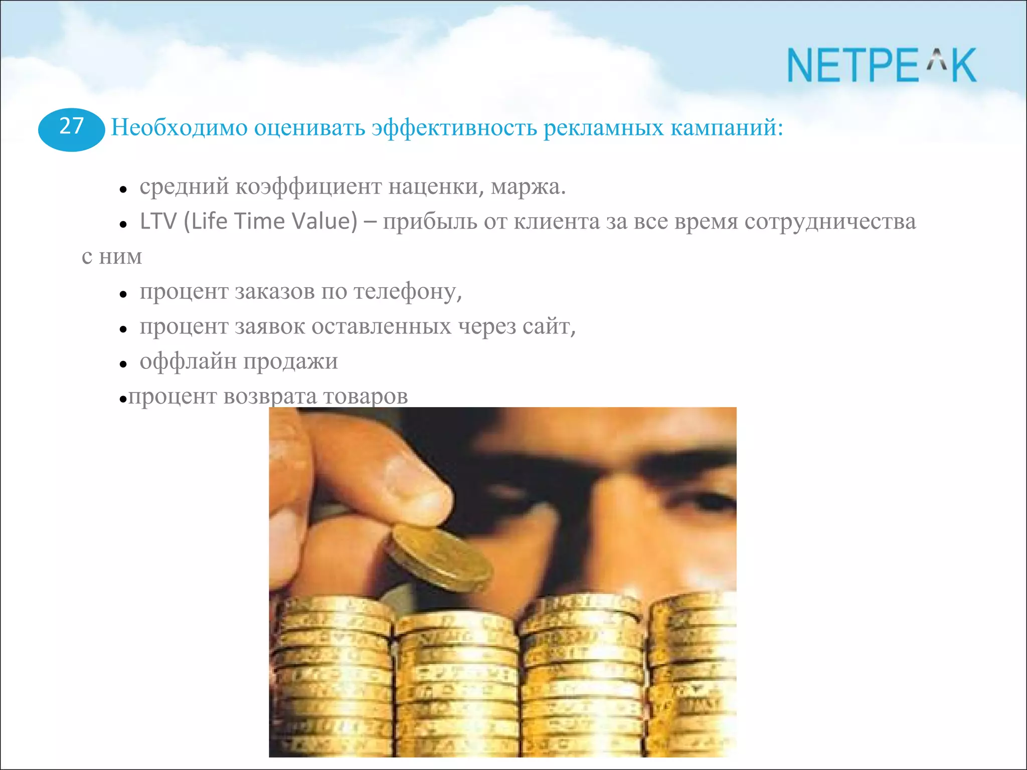 Необходимо оценивать эффективность рекламных кампаний:
● средний коэффициент наценки, маржа.
● LTV (Life Time Value) – прибыль от клиента за все время сотрудничества
с ним
● процент заказов по телефону,
● процент заявок оставленных через сайт,
● оффлайн продажи
●процент возврата товаров
27
 