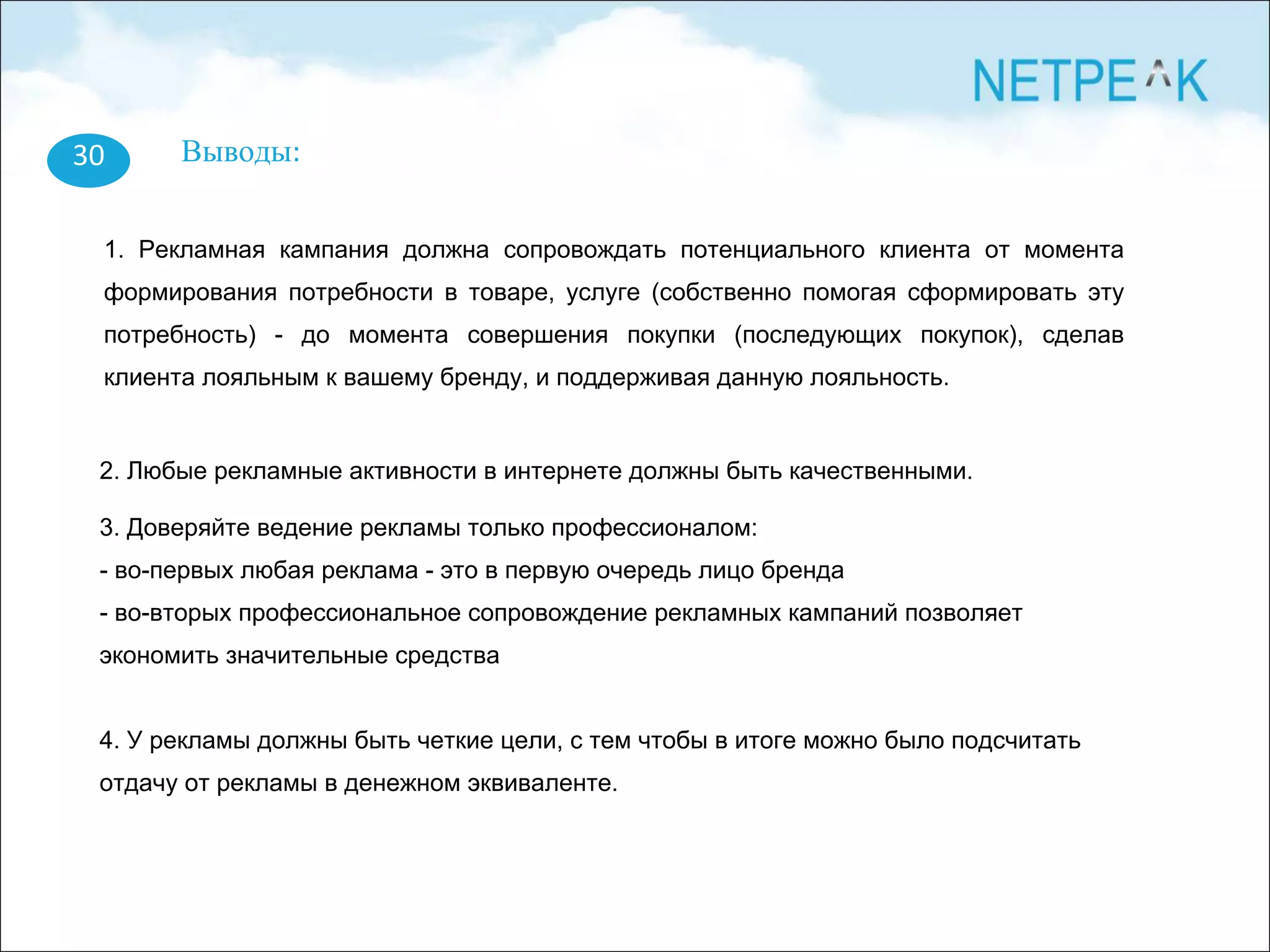 30 Выводы:
1. Рекламная кампания должна сопровождать потенциального клиента от момента
формирования потребности в товаре, услуге (собственно помогая сформировать эту
потребность) - до момента совершения покупки (последующих покупок), сделав
клиента лояльным к вашему бренду, и поддерживая данную лояльность.
2. Любые рекламные активности в интернете должны быть качественными.
3. Доверяйте ведение рекламы только профессионалом:
- во-первых любая реклама - это в первую очередь лицо бренда
- во-вторых профессиональное сопровождение рекламных кампаний позволяет
экономить значительные средства
4. У рекламы должны быть четкие цели, с тем чтобы в итоге можно было подсчитать
отдачу от рекламы в денежном эквиваленте.
 