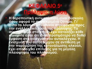 ΚΕΦΑΛΑΙΟ 5ο
Πρόληψη: η λύση
• Η θεραπευτική αντιμετώπιση είναι δύσκολη
όσον αφορά το συγκεκριμένο ζήτημα. Γι'
αυτό το λόγο οι υπεύθυνοι στρέφονται προς
την εναλλακτική λύση της πρόληψης. Το
συμπέρασμα στο οποίο έχει καταλήξει κάθε
κοινωνία είναι ότι είναι προτιμότερο να δοθεί
έμφαση στη ενίσχυση του αυτοελέγχου. Η
ενίσχυση του αυτοελέγχου σε αντίθεση με
την παρόρμηση της κατανάλωσης αλκοόλ,
έχει αποδειχθεί επιτυχής για τη μεγάλη
πλειοψηφία του πληθυσμού.
 