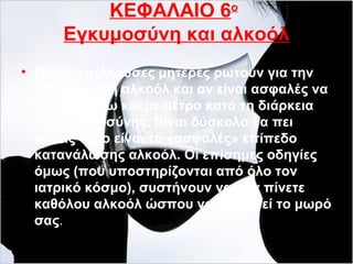 ΚΕΦΑΛΑΙΟ 6ο
Εγκυμοσύνη και αλκοόλ
• Πολλές μέλλουσες μητέρες ρωτούν για την
κατανάλωση αλκοόλ και αν είναι ασφαλές να
πίνουν έστω και με μέτρο κατά τη διάρκεια
της εγκυμοσύνης. Είναι δύσκολο να πει
κανείς ποιο είναι το «ασφαλές» επίπεδο
κατανάλωσης αλκοόλ. Οι επίσημες οδηγίες
όμως (που υποστηρίζονται από όλο τον
ιατρικό κόσμο), συστήνουν να μην πίνετε
καθόλου αλκοόλ ώσπου να γεννηθεί το μωρό
σας.
 