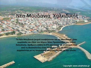 Νζα Μουδανιά Χαλκιδικισ
Τα Νζα Μουδανιά (ςυχνά αναφζρονται και ωσ Μουδανιά) είναι
κωμόπολθ και ζδρα του Διμου Νζασ Προποντίδασ του νομοφ
Χαλκιδικισ. Αρικμοφν (2001) 6.475 κατοίκουσ . Η απόςταςι τουσ
από τθ Θεςςαλονίκθ είναι 54 χιλιόμετρα. Οι κάτοικοι
αςχολοφνται με τισ τουριςτικζσ επιχειριςεισ και με τθν αλιεία.
 