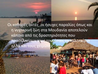 Οι κακαρζσ ακτζσ ,οι ιςυχεσ παραλίεσ όπωσ και
θ νυχτερινι ηώθ ςτα Μουδανία αποτελοφν
κάποια από τισ δραςτθριότθτεσ που
προςελκείουν τουσ τουρίςτεσ τα καλοκαίρια
αλλά και τουσ χειμώνεσ
 