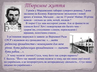 ...У чому полягає злочин Стуса, чому його так суворо карають?
Г. Бьолль: "Його так званий злочин полягає в тому, що він пише свої поезії
по-українськи, а це інтерпретують як антирадянську діяльність... Стус пише
свідомо по-українськи.»
Тюремне життя
5 років у Мордовських таборах суворого режиму, 3 роки
заслання на Колиму. Короткочасне звільнення і новий
арешт, в’язниця, Магадан: ...ще на 15 років! Майже 20-річна
неволя – скільки це днів, ночей, місяців ?
В тюрмі Стус мав нестерпні умови. Але ці фашисти не
зламали його! Хоч і пожертвував він багато чим –
здоров’ям, стосунками з сином, перекладами і
віршами, психічним станом…
З ув’язнення звернувся із заявою до Верховної Ради
СРСР з відмовою від громадянства: «…мати
радянське громадянство є неможливою для мене
річчю. Бути радянським громадянином — значить
бути рабом…».
 