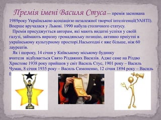 Премія імені Василя Стуса— премія заснована
1989року Українською асоціацією незалежної творчої інтелігенції(УАНТІ).
Вперше вручалася у Львові. 1990 набула столичного статусу.
Премія присуджується авторам, які мають видатні успіхи у своїй
галузі, займають виразну громадянську позицію, активно приіутні в
українському культурному просторі.Насьогодні є вже більше, ніж 60
лауреатів.
Як і щороку, 14 січня у Київському міському будинку
вчителя відбувається Свято Різдвяних Василів. Адже саме на Різдво
Христове 1938 року прийшов у світ Василь Стус, 1901 року – Василь
Чумак, 8 січня 1935 року – Василь Симоненко, 12 січня 1894 року – Василь
Еллан-Блакитний.
 