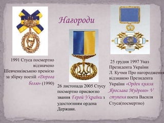 25 грудня 1997 Указ
Президента України
Л. Кучми Про нагородження
відзнакою Президента
України «Орден князя
Ярослава Мудрого» V
ступеня поета Василя
Стуса(посмертно)
1991 Стуса посмертно
відзначено
Шевченківською премією
за збірку поезій «Дорога
болю» (1990)
Нагороди
26 листопада 2005 Стусу
посмертно присвоєно
звання Герой України з
удостоєнням ордена
Держави.
 