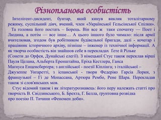 Різнопланова особистість
Інтелігент-дисидент, бунтар, який кинув виклик тоталітарному
режиму, суспільний діяч, вчений, член «Української Гельсінської Спілки».
Та головна його постать – Борець. Він все ж таки спочатку — Поет і
Людина, а потім — все інше… А цього іншого було чимало: після армії
вчителював, згодом був робітником будівельної бригади, далі - кочегар і
працівник історичного архіву, пізніше – інженер із технічної інформації. А
як творча особистість він знайшов себе в перекладах Ґете й Рільке
(Сонети до Орфея, Дунайські елегії). З німецької Стус також переклав вірші
Пауля Целана, Альберта Еренштайна, Еріха Кестлера, Ганса
Маґнуса Енценсберґера; з англійської - поезії Кіплінга; з італійської –
Джузеппе Унґаретті, з іспанської - твори Федеріко Гарсіа Лорки, з
французької – Гі де Мопассана, Артюра Рембо, Рене Шара. Перекладав
також зі слов'янських мов.
Стус відомий також і як літературознавець: його перу належать статті про
творчість В. Свідзинського, Б. Брехта, Г. Белла, ґрунтовна розвідка
про поезію П. Тичини «Феномен доби».
 