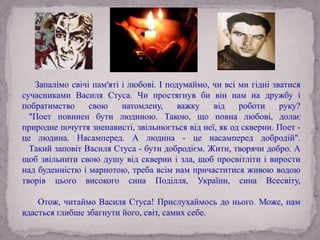 Запалімо свічі пам'яті і любові. І подумаймо, чи всі ми гідні зватися
сучасниками Василя Стуса. Чи простягнув би він нам на дружбу і
побратимство свою натомлену, важку від роботи руку?
"Поет повинен бути людиною. Такою, що повна любові, долає
природне почуття зненависті, звільнюється від неї, як од скверни. Поет -
це людина. Насамперед. А людина - це насамперед добродій".
Такий заповіт Василя Стуса - бути добродієм. Жити, творячи добро. А
щоб звільнити свою душу від скверни і зла, щоб просвітліти і вирости
над буденністю і марнотою, треба всім нам причаститися живою водою
творів цього високого сина Поділля, України, сина Всесвіту,
Отож, читаймо Василя Стуса! Прислухаймось до нього. Може, нам
вдасться глибше збагнути його, світ, самих себе.
 