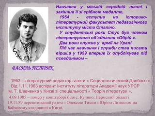 Навчався у міській середній школі і
закінчив її зі срібною медаллю,
1954 - вступив на історико-
літературний факультет педагогічного
інституту міста Сталіно.
У студентські роки Стус був членом
літературного об’єднання «Обрій ».
Два роки служив у армії на Уралі.
Під час навчання і служби став писати
вірші,а у 1959 вперше їх опублікував під
псевдонімом –
1963 — літературний редактор газети « Социалистический Донбасс ».
Від 1.11.1963 аспірант Інституту літератури Академії наук УРСР
ім. Т. Шевченка у Києві зі спеціальності « Теорія літератури ».
4.09.1985 – помер у концтаборі біля с. Кучино, Пермської області
19.11.89 перепохований разом з Олексою Тихим і Юрієм Литвином на
Байковому кладовищі в Києві.
ВАСИЛЬ ПЕТРИК
 