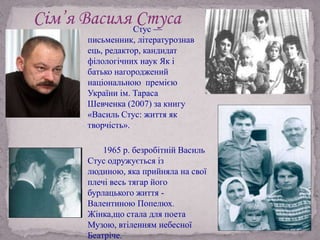 Сім’я Василя СтусаСтус —
письменник, літературознав
ець, редактор, кандидат
філологічних наук Як і
батько нагороджений
національною премією
України ім. Тараса
Шевченка (2007) за книгу
«Василь Стус: життя як
творчість».
1965 р. безробітній Василь
Стус одружується із
людиною, яка прийняла на свої
плечі весь тягар його
бурлацького життя -
Валентиною Попелюх.
Жінка,що стала для поета
Музою, втіленням небесної
Беатріче.
 