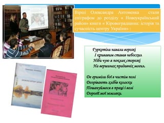 Вірші Олександра Антоненка стали
епіграфом до розділу « Новоукраїнський
район» книги « Кіровоградщина: історія та
сучасність центру України» :
Гуркотіли навали ворожі
І кривавим ставав небосхил
Ніби чую я поклик сторожі
На вершинах прадавніх могил.
Де гриміли бої в чистім полі
Дозрівають хлібів колоски
Пошануймося в праці і волі
Дорогїї мої земляки.
 