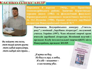 Народився 8 вересня 1964р., смт. Приютівка
Олександрійського району. Закінчив Користівську
середню школу (1982) та філологічний факультет
Кіровоградського державного педагогічного інституту
ім. О.С.Пушкіна (1988). Працює вчителем зарубіжної
літератури Новоукраїнської гімназії № 7.
Переможець Всеукраїнського конкурсу „Учитель
року” у номінації „Зарубіжна література”, заслужений
учитель України (1997). Член обласної творчої групи
вчителів зарубіжної літератури. Незмінний ведучий і
президент Клубу інтелектуальної творчості(КІТ) міста
Новоукраїнки, президент КОЛІР.
Я шутил на бегу,
На бегу я и жил, и любил,
И в себе – незаметно –
я сам человека убил..
Вы поймете эти песни,
этот тихий шепот грусти
этот слабый шорох ветра,
этот сладкий звон травы…
 