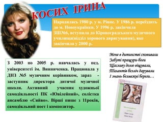 Мене в дитинстві сповивали
Забуті пращури-боги
Щасливу долю віщували,
Талантів безліч дарували
І знань безмежні береги…
Народилась 1980 р. у м. Рівне. У 1986 р. переїздить
до м. Новоукраїнки. У 1996 р. закінчила
ЗШ№6, вступила до Кіровоградського музичного
училища(відділ хорового диригування), яке
закінчила у 2000 р.
З 2003 по 2005 р. навчалась у пед.
університеті ім. Винниченка. Працювала у
ДНЗ №5 музичним керівником, зараз -
заступник директора дитячої музичної
школи. Активний учасник художньої
самодіяльності ПК «Ювілейний», солістка
ансамблю «Сяйво». Вірші пише з 11років,
самодіяльний поет і композитор.
 