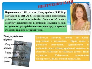 Народилася в 1991 р. в м. Новоукраїнка. З 1996 р.
навчалася в ЗШ № 8. Неодноразовий переможець
районних та міських олімпіад. Учасник обласного
конкурсу декламаторів в номінації «Власна поезія»
та учасник республіканського конкурсу «Кращий
художній твір про остарбайтерів».
Закінчила музичну школу по класу
фортепіано з відзнакою. Вірші пише з
раннього дитинства. Друкувалася в
районній газеті «Новоукраїнські новини», в
обласних «Погляд» та «Народне слово». Нині
студентка Київського державного
університету, філологічний факультет.
Чому у думці в мене
Україна
Чому пишу про неї, ще
не знаю.
Її ліси, гаї та полонини,
Безмежне небо й зорі я
кохаю
 