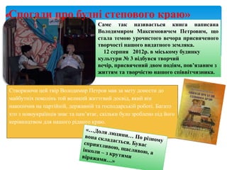 «Спогади про будні степового краю»
Саме так називається книга написана
Володимиром Максимовичем Петровим, що
стала темою урочистого вечора присвяченого
творчості нашого видатного земляка.
12 серпня 2012р. в міському будинку
культури № 3 відбувся творчий
вечір, присвячений двом подіям, пов’язаним з
життям та творчістю нашого співвітчизника.
Створюючи цей твір Володимир Петров мав за мету донести до
майбутніх поколінь той великий життєвий досвід, який він
накопичив на партійній, державній та господарській роботі. Багато
хто з новоукраїнців знає та пам’ятає, скільки було зроблено під його
керівництвом для нашого рідного краю.
 