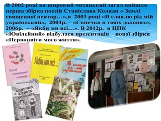 В 2002 році на широкий читацький загал вийшла
перша збірка поезій Станіслава Коляди « Землі
священної нектар…»,в 2003 році «Я славлю рід мій
український», 2004р. – «Сонечко в твоїх долонях»,
2006р. – «Якби ми всі…». В 2012р. в ЦПК
«Ювілейний» відбулася презентація нової збірки
«Первоцвіти мого життя».
 